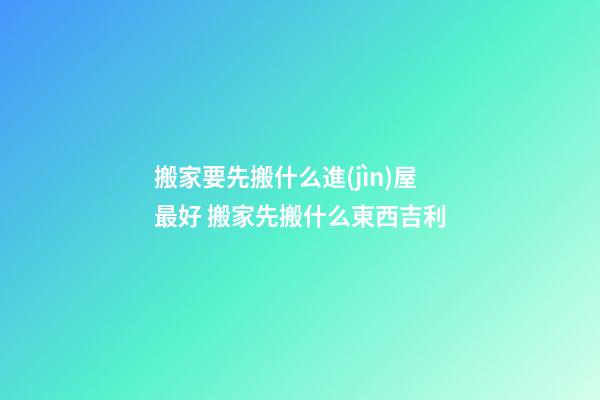 搬家要先搬什么進(jìn)屋最好 搬家先搬什么東西吉利
